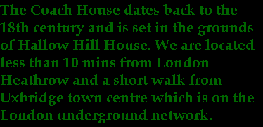 The Coach House dates back to the
18th century and is set in the grounds
of Hallow Hill House. We are located
less than 10 mins from London 
Heathrow and a short walk from 
Uxbridge town centre which is on the 
London underground network.