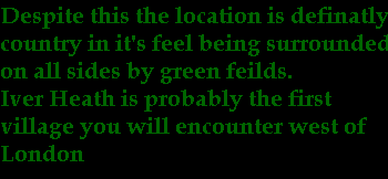 Despite this the location is definatly
country in it's feel being surrounded
on all sides by green feilds.
Iver Heath is probably the first
village you will encounter west of
London